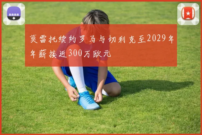 莫雷托续约罗马与切利克至2029年年薪接近300万欧元