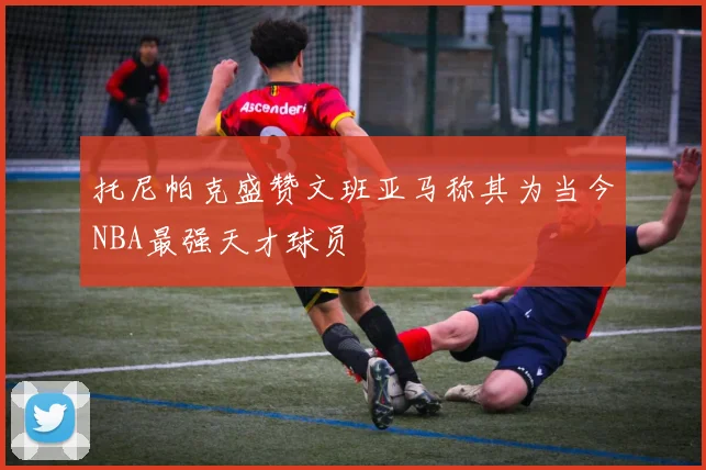 托尼帕克盛赞文班亚马称其为当今NBA最强天才球员