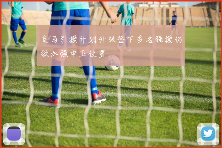 皇马引援计划升级签下多名强援仍欲加强中卫位置