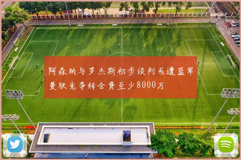 阿森纳与罗杰斯初步谈判或遭蓝军曼联竞争转会费至少8000万