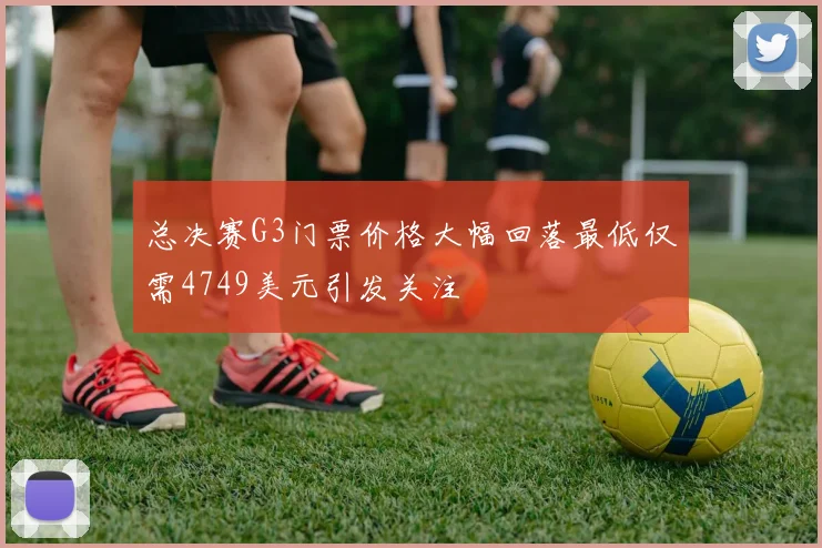总决赛G3门票价格大幅回落最低仅需4749美元引发关注