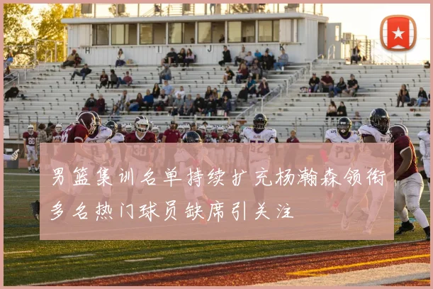 男篮集训名单持续扩充杨瀚森领衔多名热门球员缺席引关注