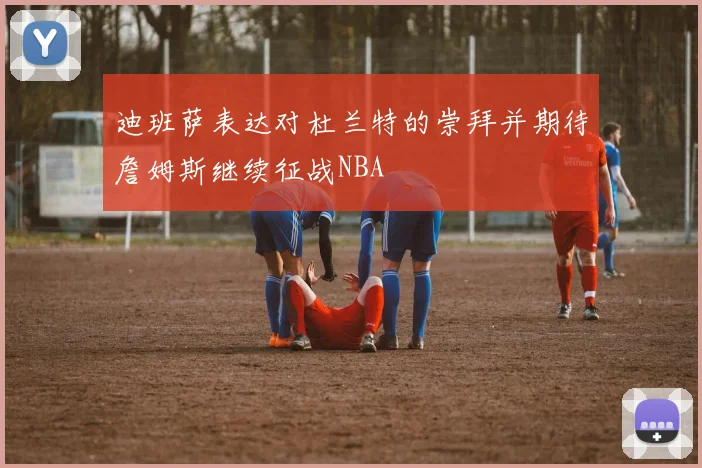 迪班萨表达对杜兰特的崇拜并期待詹姆斯继续征战NBA