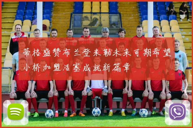 蒂格盛赞布兰登米勒未来可期希望小桥加盟活塞成就新篇章