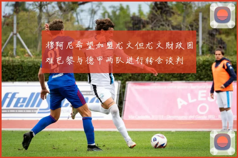 穆阿尼希望加盟尤文但尤文财政困难巴黎与德甲两队进行转会谈判
