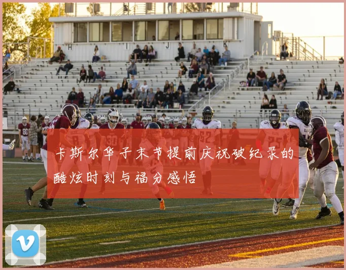 卡斯尔华子末节提前庆祝破纪录的酷炫时刻与福分感悟