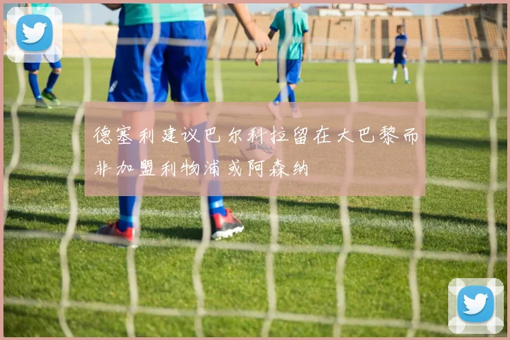 德塞利建议巴尔科拉留在大巴黎而非加盟利物浦或阿森纳