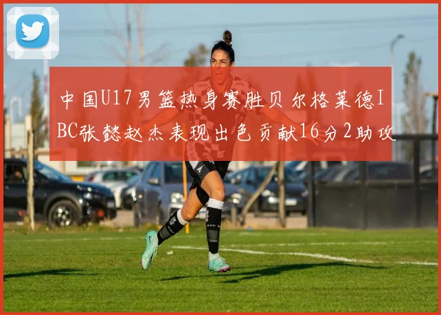 中国U17男篮热身赛胜贝尔格莱德IBC张懿赵杰表现出色贡献16分2助攻2抢断