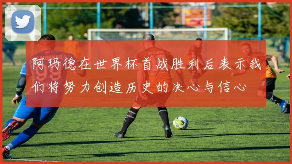 阿玛德在世界杯首战胜利后表示我们将努力创造历史的决心与信心