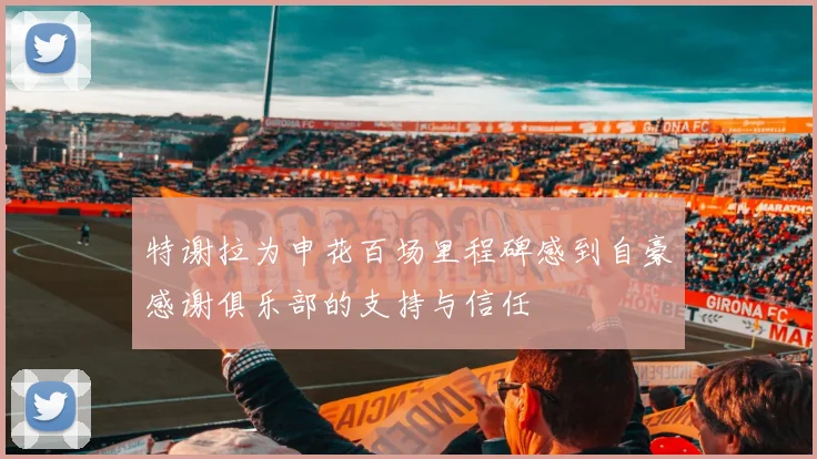 特谢拉为申花百场里程碑感到自豪感谢俱乐部的支持与信任