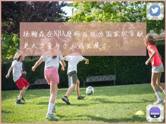 杨瀚森在NBA磨砺后将为国家队贡献更大力量与个人成长展示